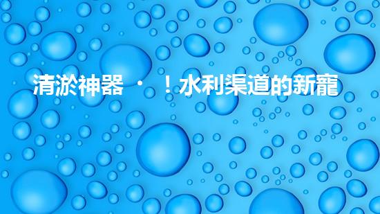 清淤神器！水利渠道的新寵，解決淤泥難題？